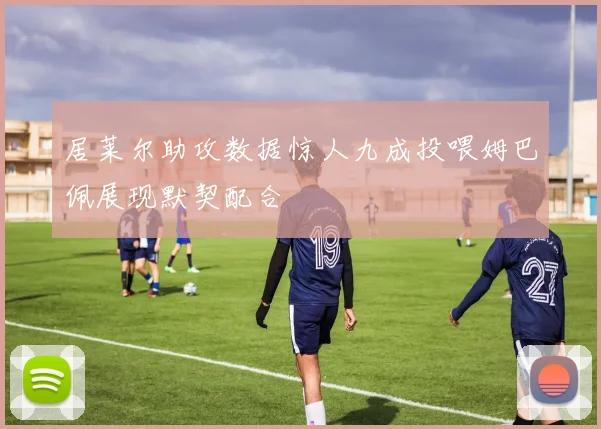 居莱尔助攻数据惊人九成投喂姆巴佩展现默契配合