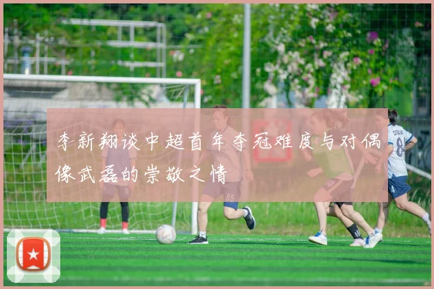 李新翔谈中超首年夺冠难度与对偶像武磊的崇敬之情