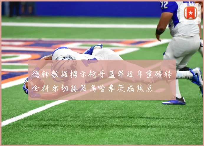 德转数据揭示枪手蓝军近年重磅转会科尔切赫若鸟哈弗茨成焦点