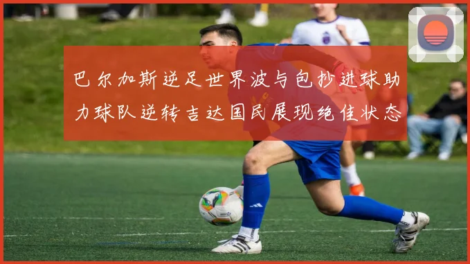 巴尔加斯逆足世界波与包抄进球助力球队逆转吉达国民展现绝佳状态