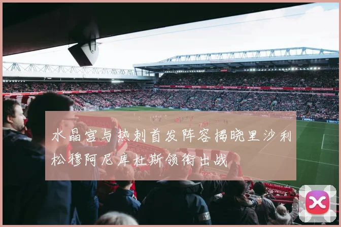 水晶宫与热刺首发阵容揭晓里沙利松穆阿尼库杜斯领衔出战