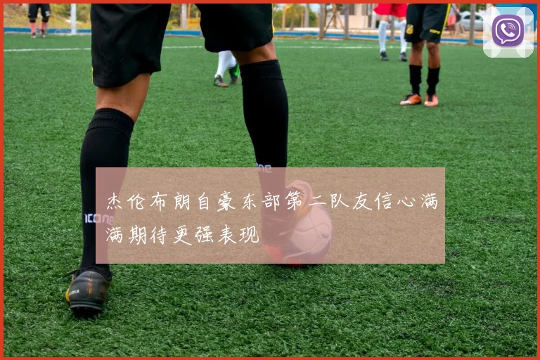 杰伦布朗自豪东部第二队友信心满满期待更强表现