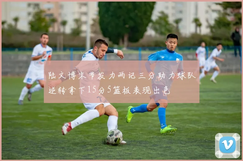 陆文博末节发力两记三分助力球队逆转拿下15分5篮板表现出色
