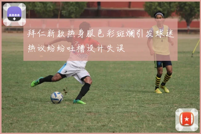 拜仁新款热身服色彩斑斓引发球迷热议纷纷吐槽设计失误