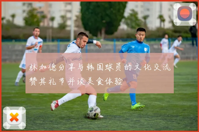 林加德分享与韩国球员的文化交流赞其礼节并谈美食体验