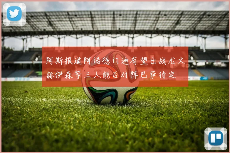 阿斯报道阿诺德门迪有望出战尤文赫伊森等三人能否对阵巴萨待定