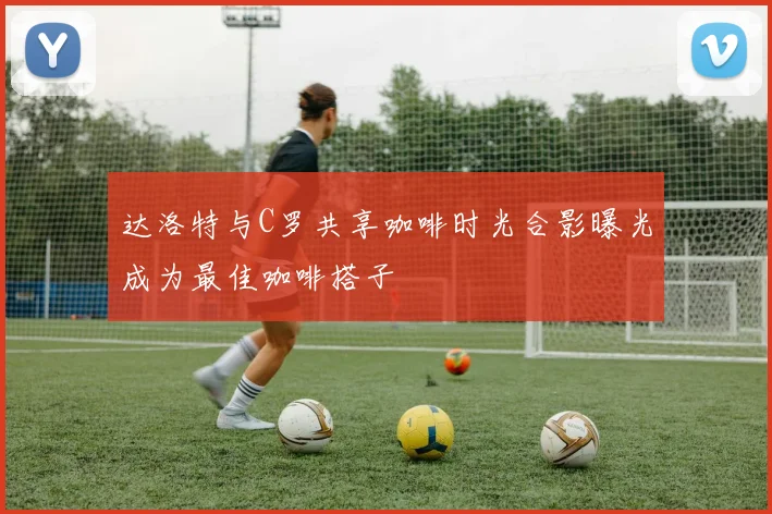 达洛特与C罗共享咖啡时光合影曝光成为最佳咖啡搭子