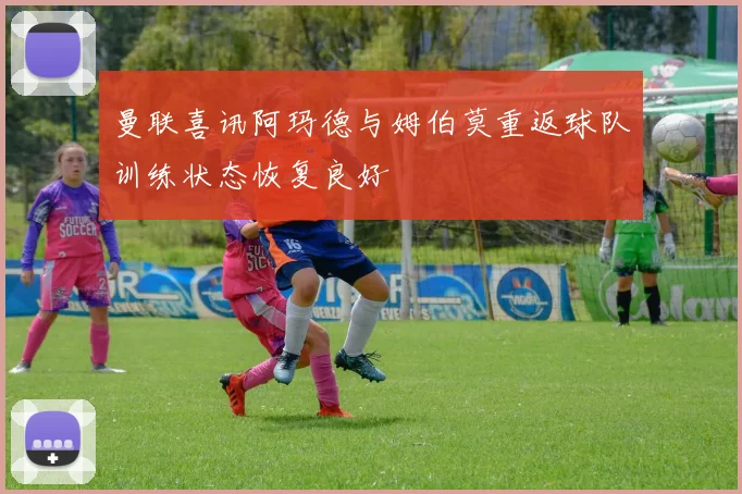 曼联喜讯阿玛德与姆伯莫重返球队训练状态恢复良好