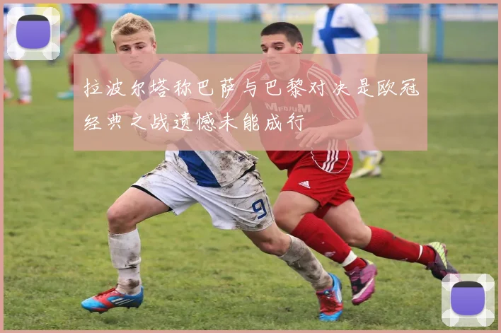 拉波尔塔称巴萨与巴黎对决是欧冠经典之战遗憾未能成行