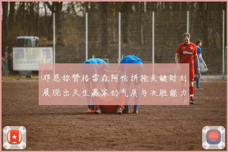 邓恩称赞格雷森阿伦拼抢关键时刻展现出天生赢家的气质与决胜能力