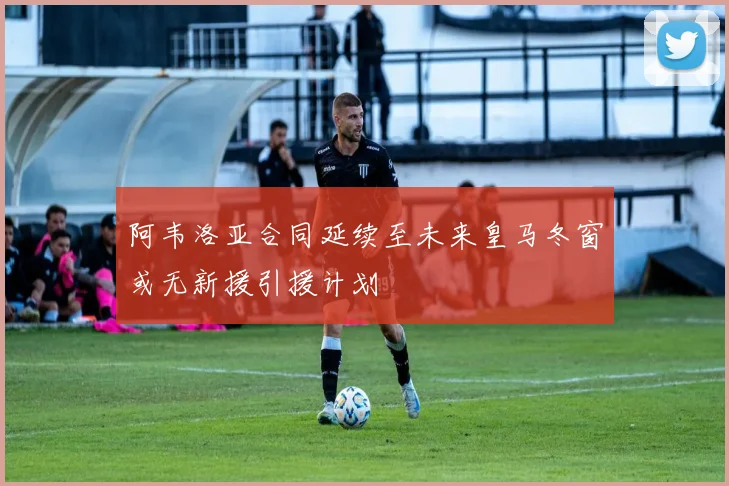 阿韦洛亚合同延续至未来皇马冬窗或无新援引援计划