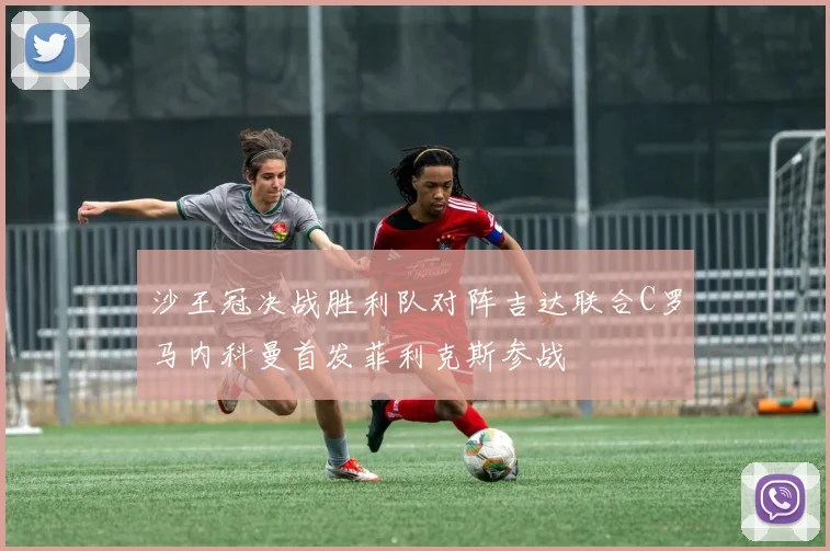 沙王冠决战胜利队对阵吉达联合C罗马内科曼首发菲利克斯参战
