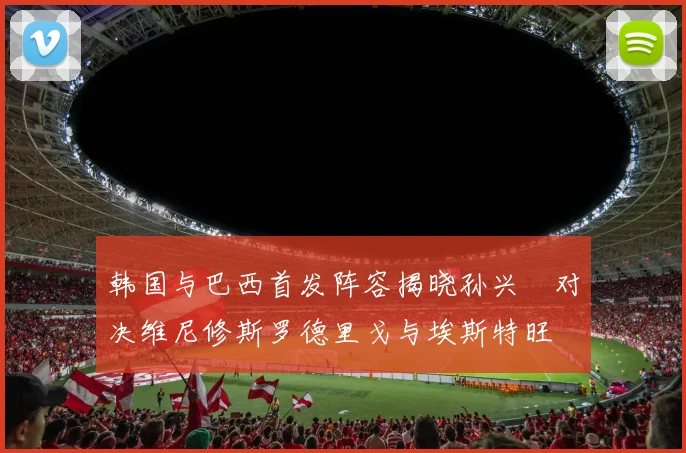 韩国与巴西首发阵容揭晓孙兴慜对决维尼修斯罗德里戈与埃斯特旺