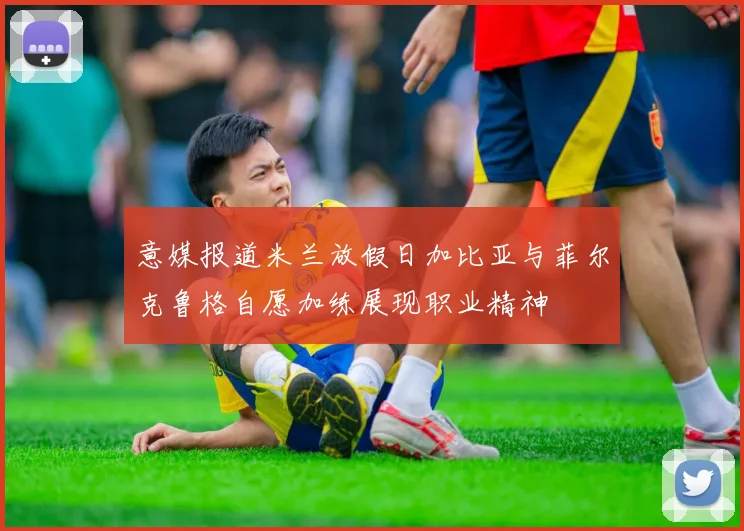意媒报道米兰放假日加比亚与菲尔克鲁格自愿加练展现职业精神