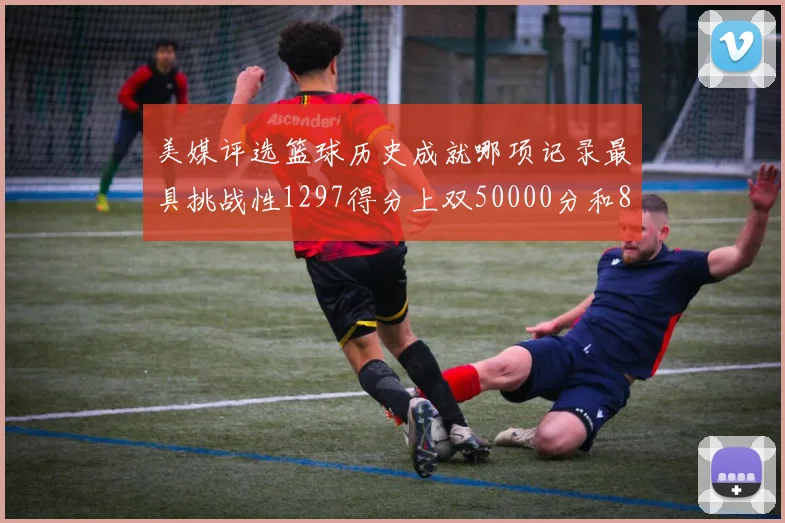 美媒评选篮球历史成就哪项记录最具挑战性1297得分上双50000分和8次总决赛