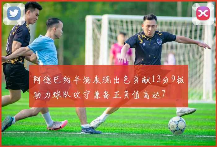 阿德巴约半场表现出色贡献13分9板助力球队攻守兼备正负值高达7