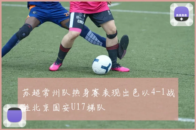 苏超常州队热身赛表现出色以4-1战胜北京国安U17梯队